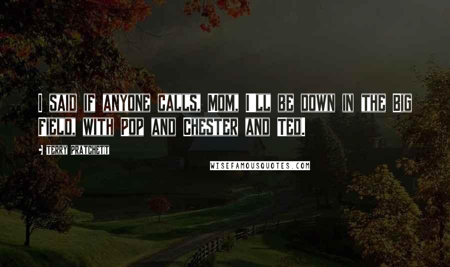 Terry Pratchett Quotes: I said if anyone calls, Mom, I'll be down in the Big Field, with Pop and Chester and Ted.