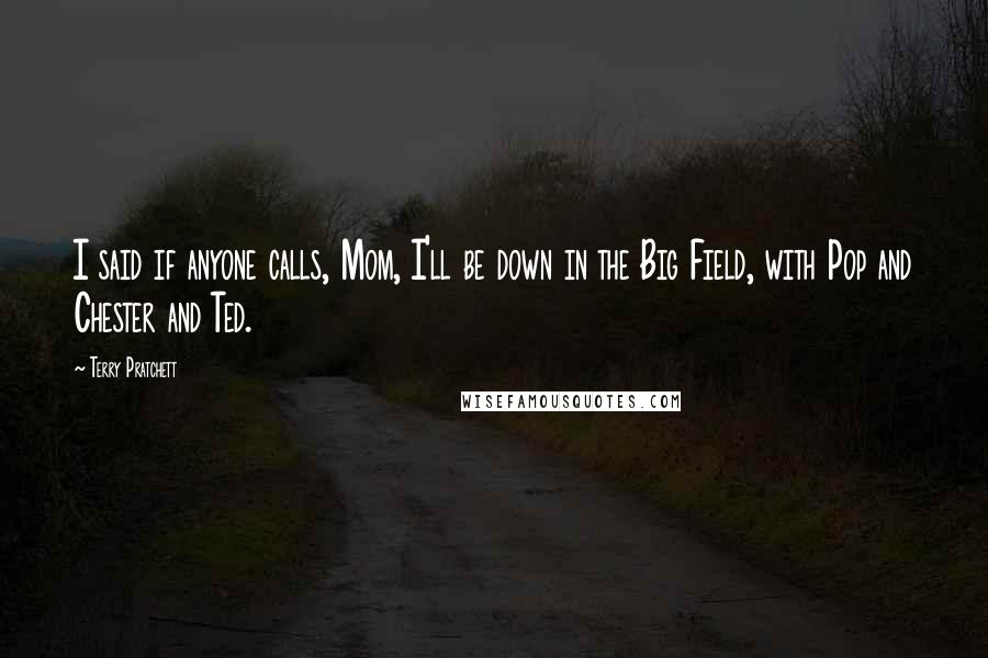 Terry Pratchett Quotes: I said if anyone calls, Mom, I'll be down in the Big Field, with Pop and Chester and Ted.