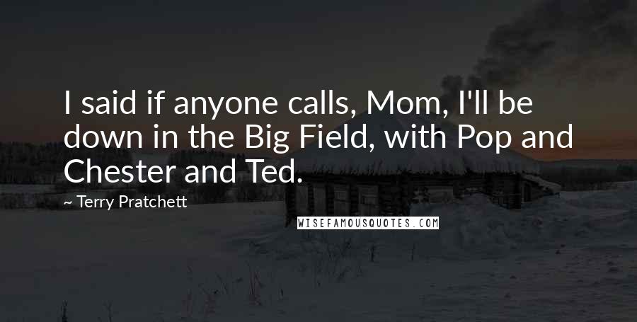 Terry Pratchett Quotes: I said if anyone calls, Mom, I'll be down in the Big Field, with Pop and Chester and Ted.