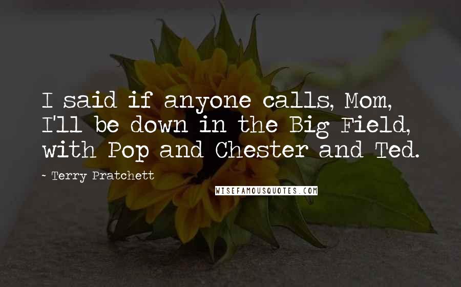 Terry Pratchett Quotes: I said if anyone calls, Mom, I'll be down in the Big Field, with Pop and Chester and Ted.