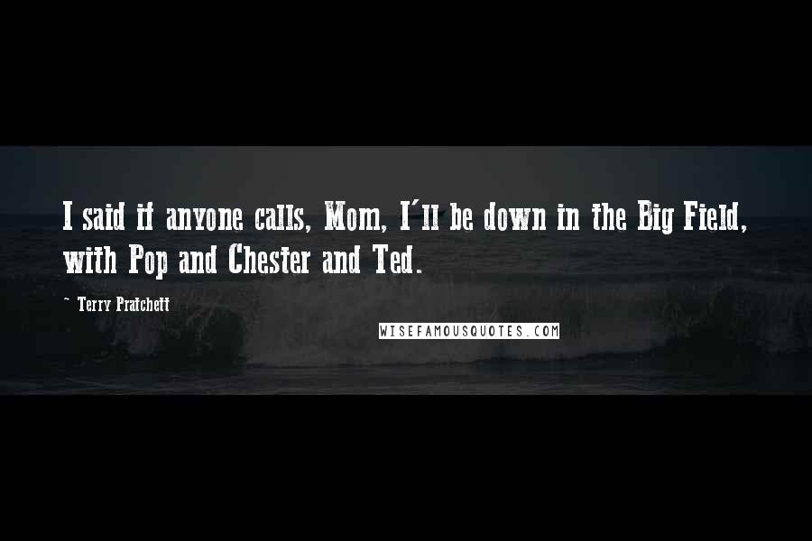 Terry Pratchett Quotes: I said if anyone calls, Mom, I'll be down in the Big Field, with Pop and Chester and Ted.
