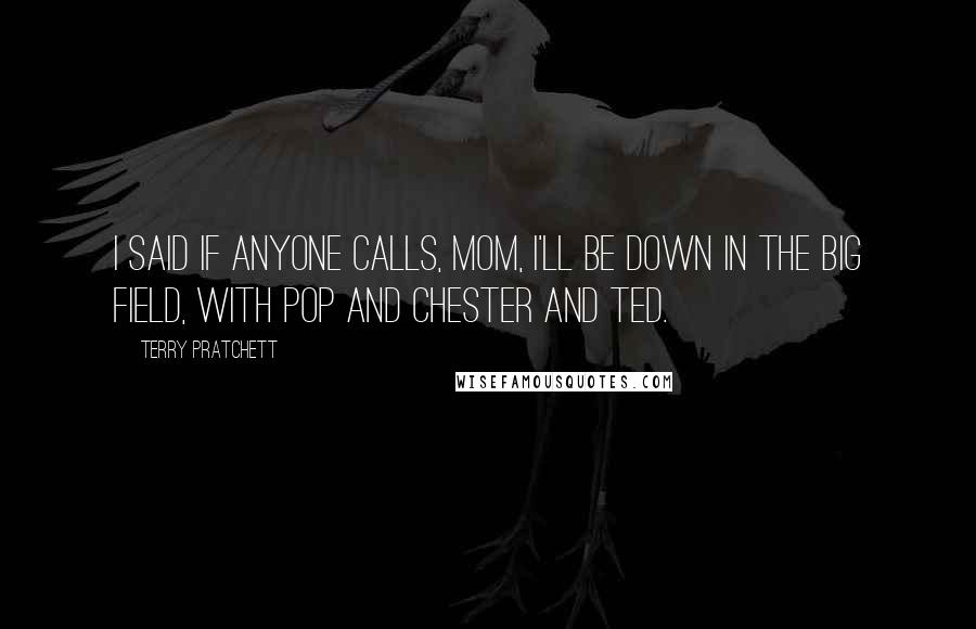 Terry Pratchett Quotes: I said if anyone calls, Mom, I'll be down in the Big Field, with Pop and Chester and Ted.