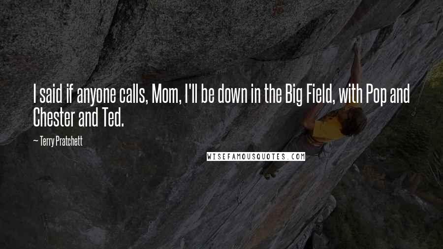 Terry Pratchett Quotes: I said if anyone calls, Mom, I'll be down in the Big Field, with Pop and Chester and Ted.