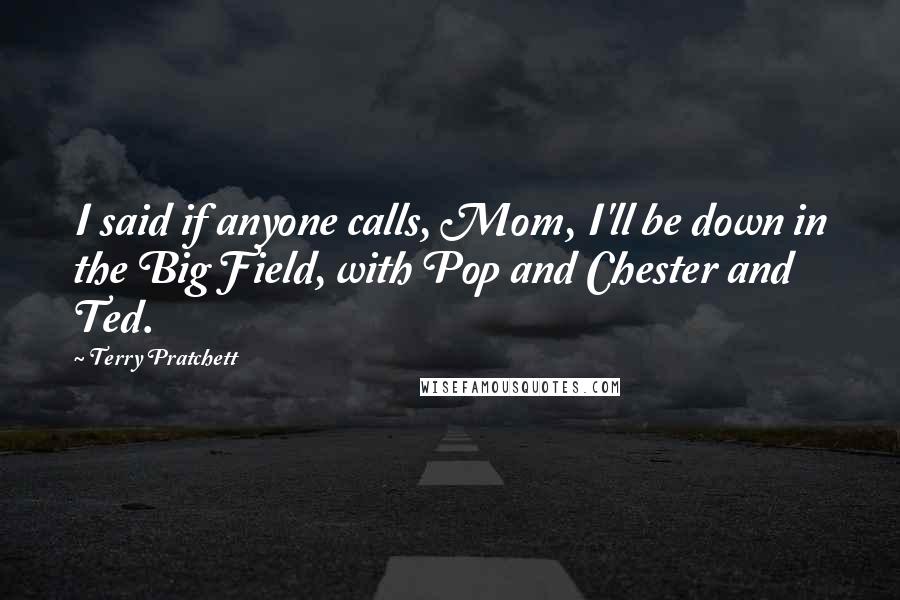 Terry Pratchett Quotes: I said if anyone calls, Mom, I'll be down in the Big Field, with Pop and Chester and Ted.
