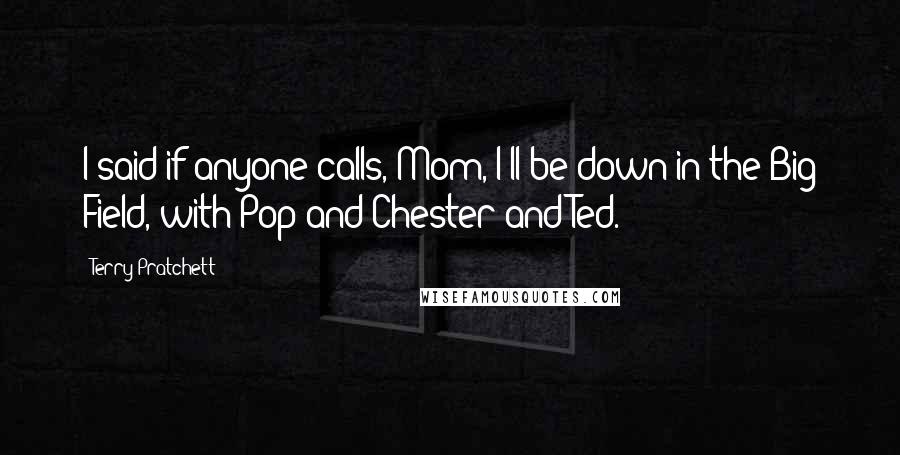Terry Pratchett Quotes: I said if anyone calls, Mom, I'll be down in the Big Field, with Pop and Chester and Ted.