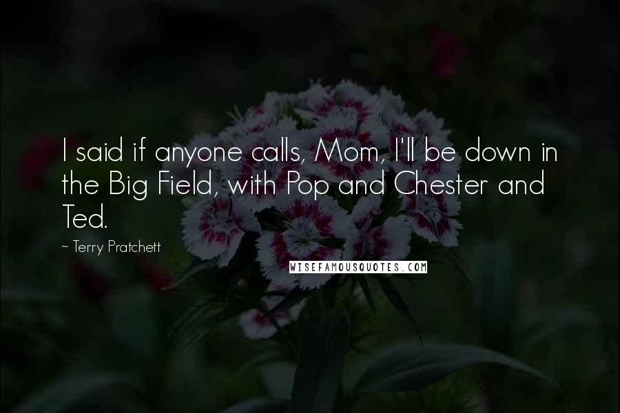 Terry Pratchett Quotes: I said if anyone calls, Mom, I'll be down in the Big Field, with Pop and Chester and Ted.