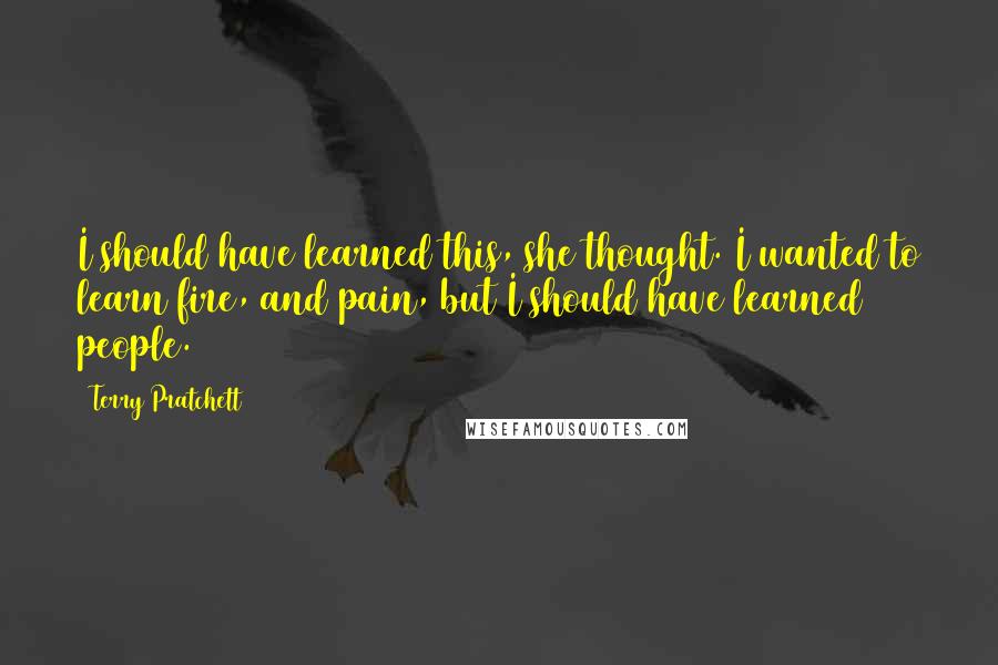 Terry Pratchett Quotes: I should have learned this, she thought. I wanted to learn fire, and pain, but I should have learned people.