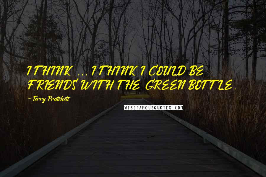 Terry Pratchett Quotes: I THINK ... I THINK I COULD BE FRIENDS WITH THE GREEN BOTTLE.