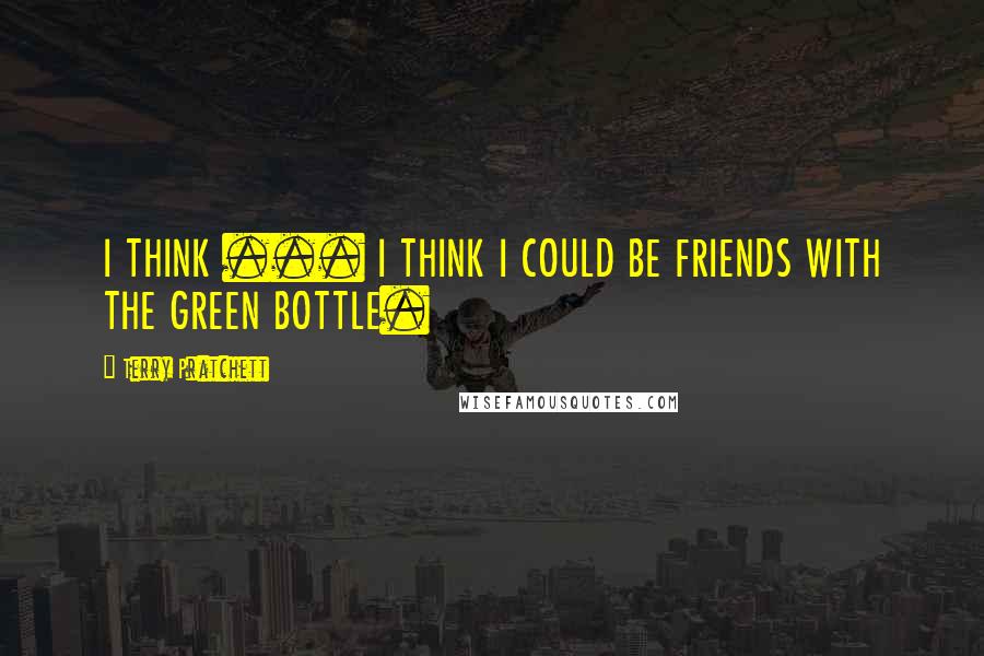 Terry Pratchett Quotes: I THINK ... I THINK I COULD BE FRIENDS WITH THE GREEN BOTTLE.