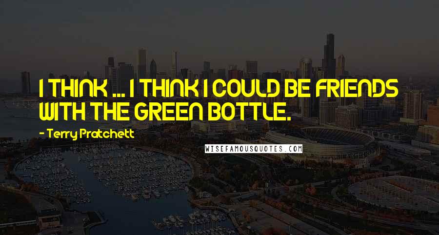 Terry Pratchett Quotes: I THINK ... I THINK I COULD BE FRIENDS WITH THE GREEN BOTTLE.