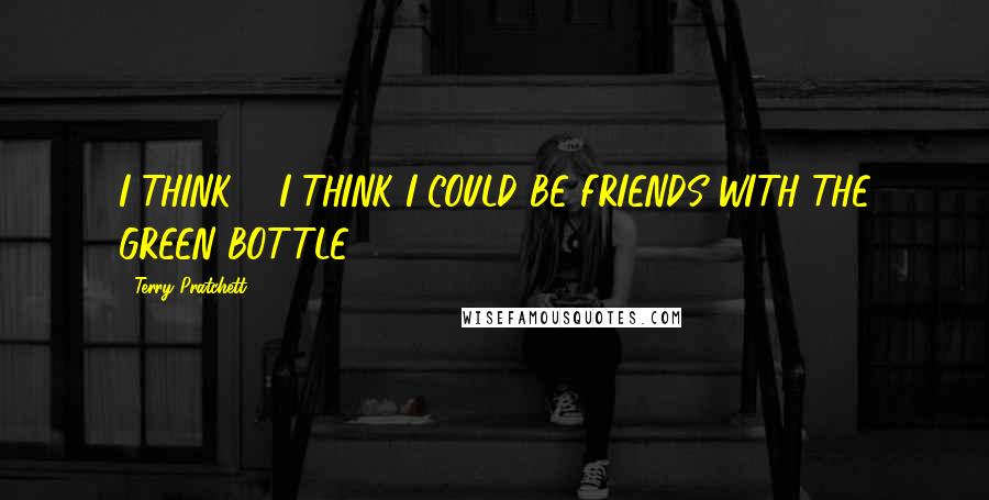 Terry Pratchett Quotes: I THINK ... I THINK I COULD BE FRIENDS WITH THE GREEN BOTTLE.