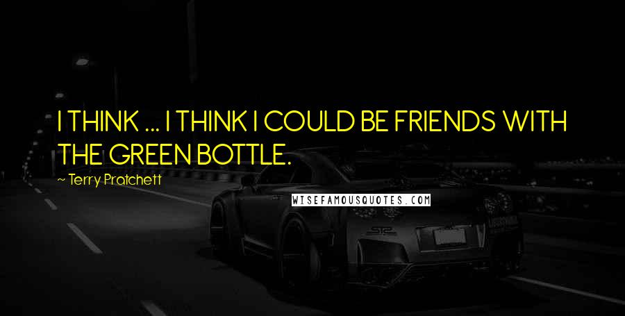 Terry Pratchett Quotes: I THINK ... I THINK I COULD BE FRIENDS WITH THE GREEN BOTTLE.