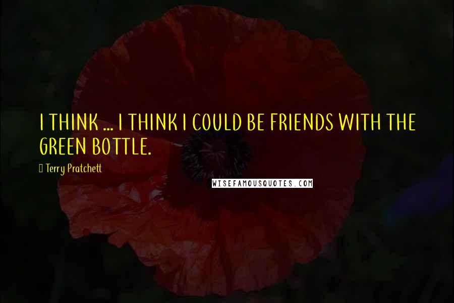 Terry Pratchett Quotes: I THINK ... I THINK I COULD BE FRIENDS WITH THE GREEN BOTTLE.