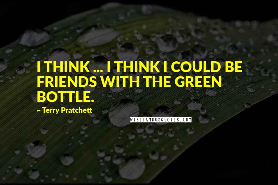 Terry Pratchett Quotes: I THINK ... I THINK I COULD BE FRIENDS WITH THE GREEN BOTTLE.