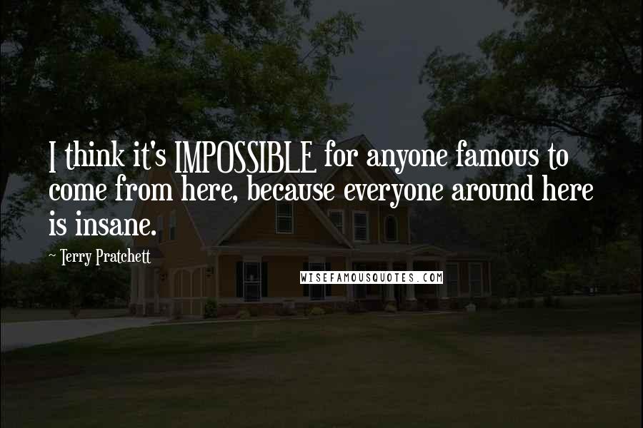 Terry Pratchett Quotes: I think it's IMPOSSIBLE for anyone famous to come from here, because everyone around here is insane.