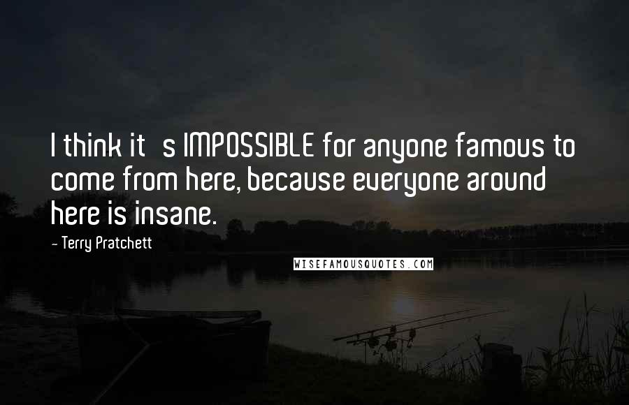 Terry Pratchett Quotes: I think it's IMPOSSIBLE for anyone famous to come from here, because everyone around here is insane.