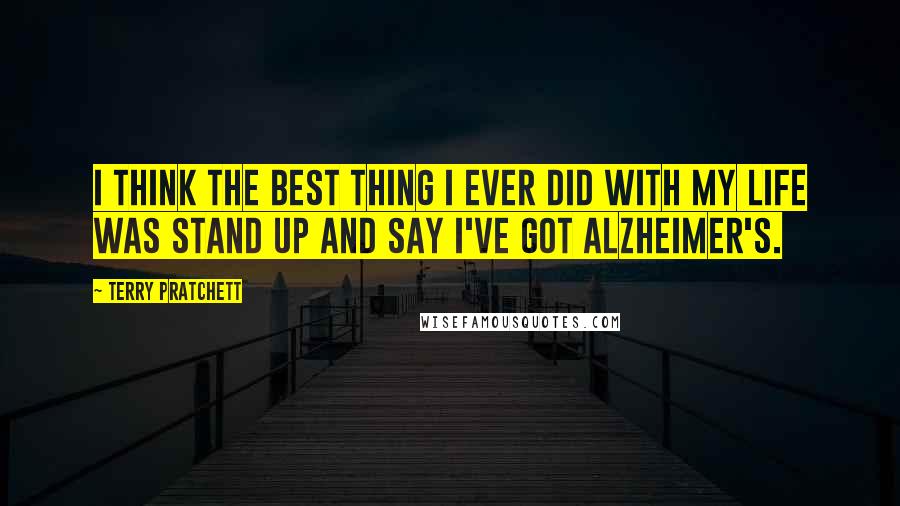 Terry Pratchett Quotes: I think the best thing I ever did with my life was stand up and say I've got Alzheimer's.