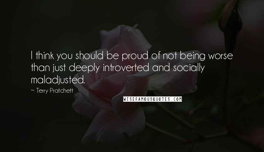 Terry Pratchett Quotes: I think you should be proud of not being worse than just deeply introverted and socially maladjusted.