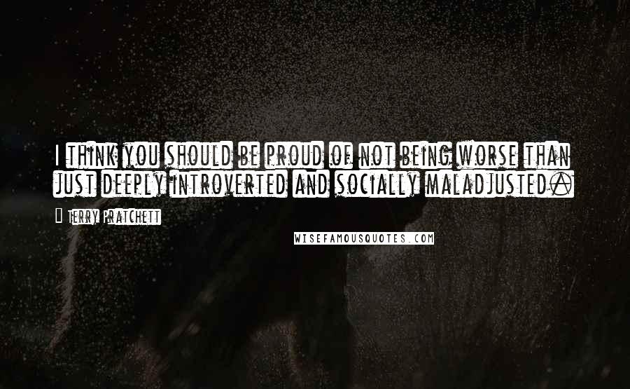 Terry Pratchett Quotes: I think you should be proud of not being worse than just deeply introverted and socially maladjusted.