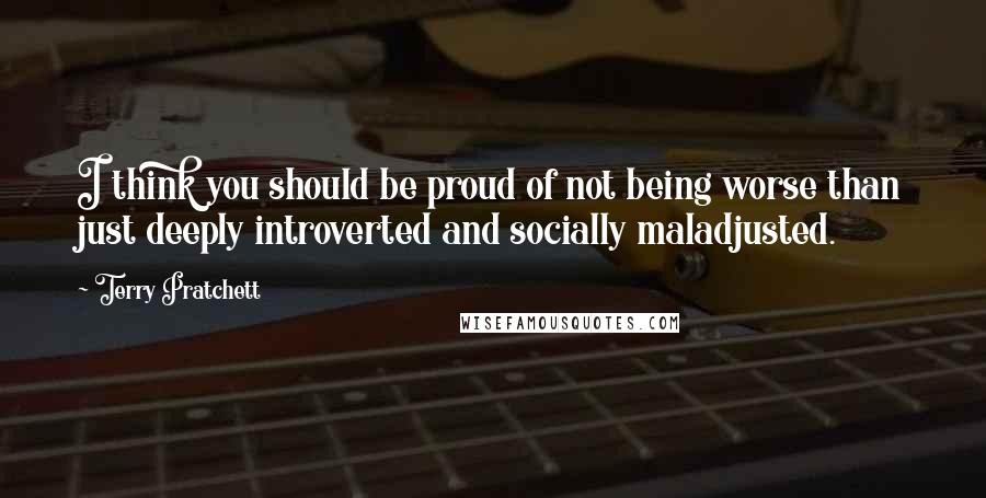 Terry Pratchett Quotes: I think you should be proud of not being worse than just deeply introverted and socially maladjusted.