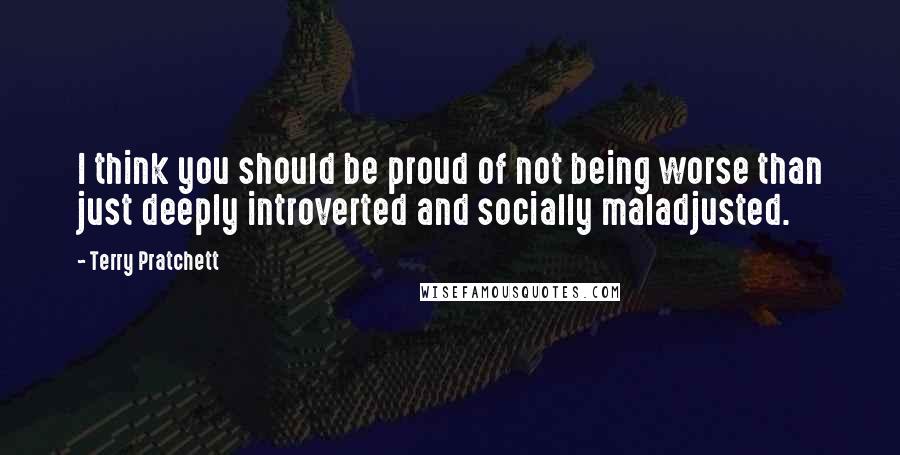 Terry Pratchett Quotes: I think you should be proud of not being worse than just deeply introverted and socially maladjusted.