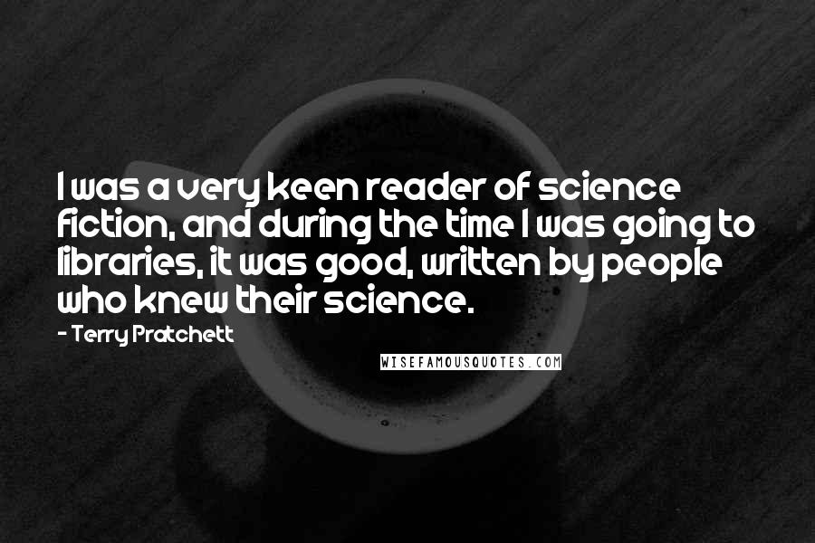 Terry Pratchett Quotes: I was a very keen reader of science fiction, and during the time I was going to libraries, it was good, written by people who knew their science.
