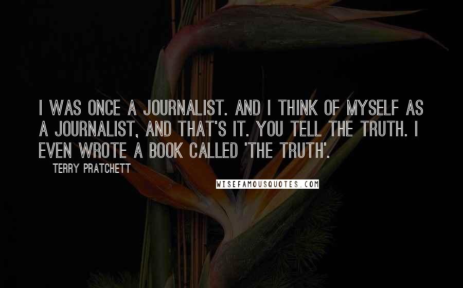 Terry Pratchett Quotes: I was once a journalist. And I think of myself as a journalist, and that's it. You tell the truth. I even wrote a book called 'The Truth'.