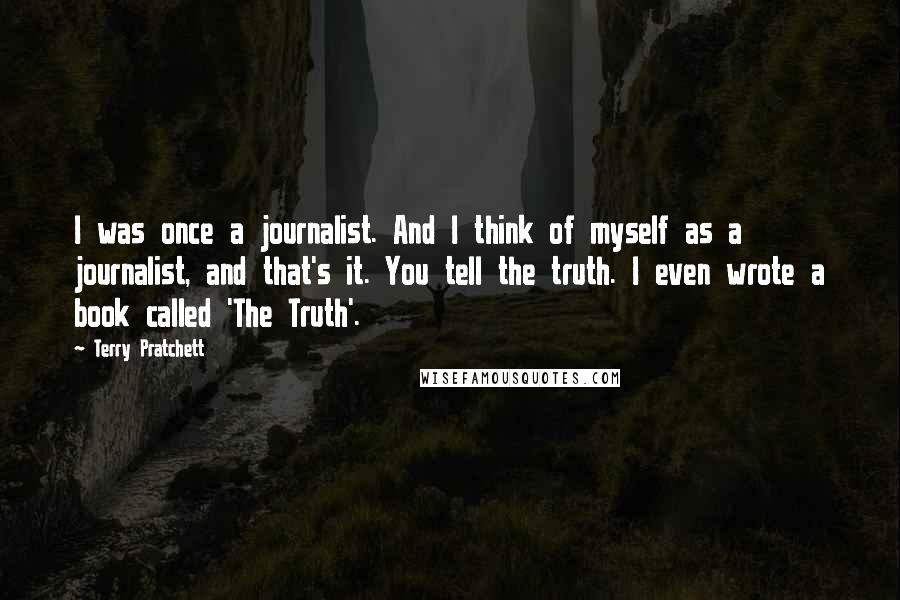 Terry Pratchett Quotes: I was once a journalist. And I think of myself as a journalist, and that's it. You tell the truth. I even wrote a book called 'The Truth'.