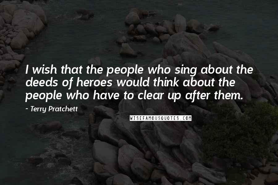 Terry Pratchett Quotes: I wish that the people who sing about the deeds of heroes would think about the people who have to clear up after them.