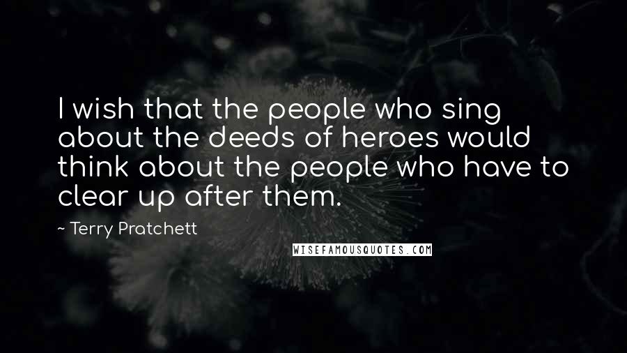 Terry Pratchett Quotes: I wish that the people who sing about the deeds of heroes would think about the people who have to clear up after them.
