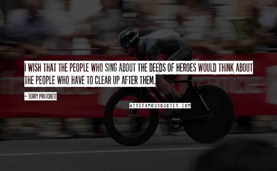 Terry Pratchett Quotes: I wish that the people who sing about the deeds of heroes would think about the people who have to clear up after them.