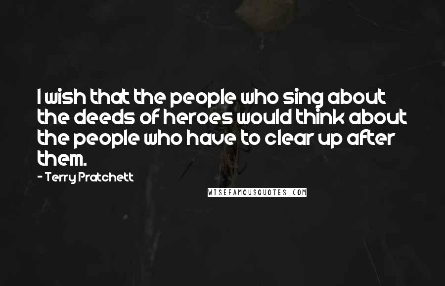 Terry Pratchett Quotes: I wish that the people who sing about the deeds of heroes would think about the people who have to clear up after them.