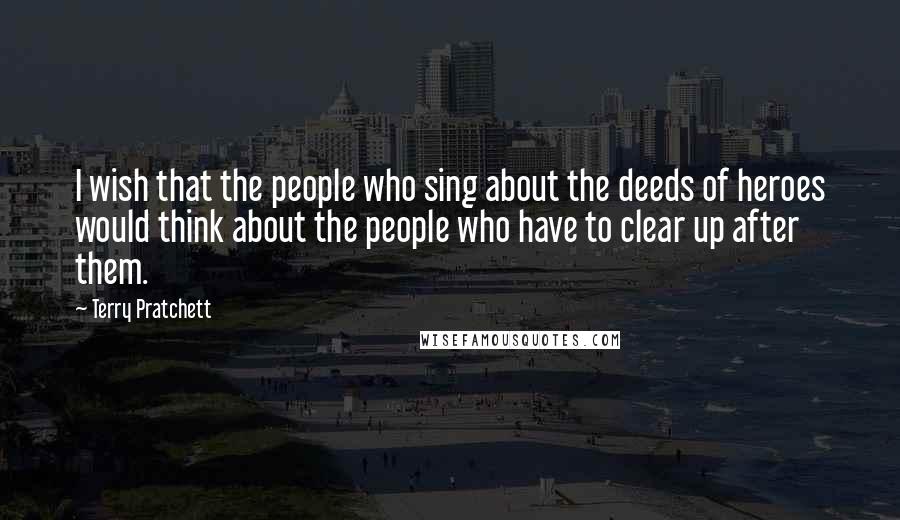 Terry Pratchett Quotes: I wish that the people who sing about the deeds of heroes would think about the people who have to clear up after them.
