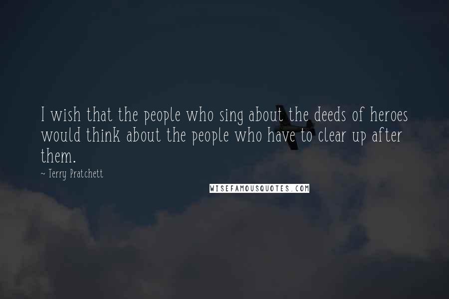 Terry Pratchett Quotes: I wish that the people who sing about the deeds of heroes would think about the people who have to clear up after them.