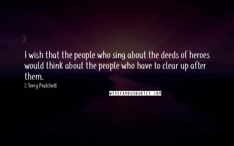 Terry Pratchett Quotes: I wish that the people who sing about the deeds of heroes would think about the people who have to clear up after them.