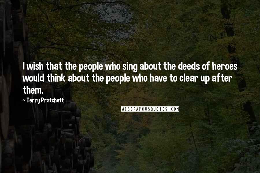 Terry Pratchett Quotes: I wish that the people who sing about the deeds of heroes would think about the people who have to clear up after them.