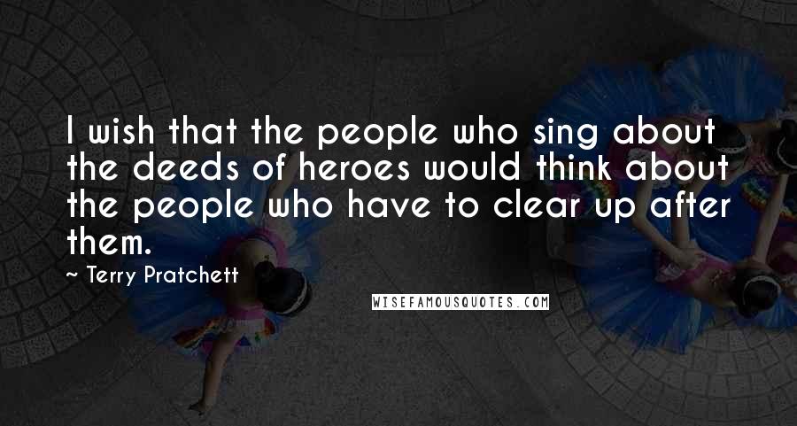 Terry Pratchett Quotes: I wish that the people who sing about the deeds of heroes would think about the people who have to clear up after them.