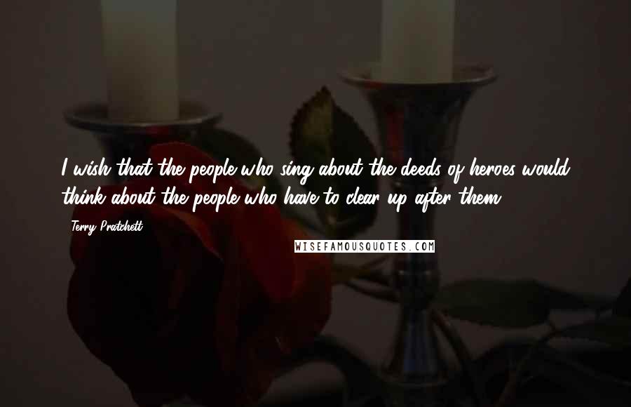 Terry Pratchett Quotes: I wish that the people who sing about the deeds of heroes would think about the people who have to clear up after them.