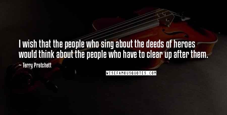 Terry Pratchett Quotes: I wish that the people who sing about the deeds of heroes would think about the people who have to clear up after them.