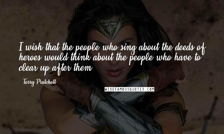 Terry Pratchett Quotes: I wish that the people who sing about the deeds of heroes would think about the people who have to clear up after them.