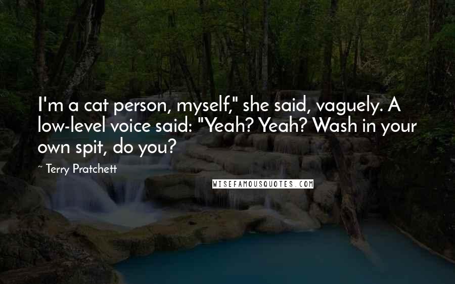 Terry Pratchett Quotes: I'm a cat person, myself," she said, vaguely. A low-level voice said: "Yeah? Yeah? Wash in your own spit, do you?