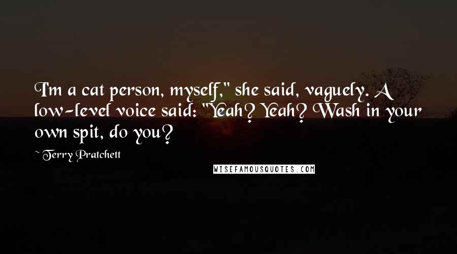 Terry Pratchett Quotes: I'm a cat person, myself," she said, vaguely. A low-level voice said: "Yeah? Yeah? Wash in your own spit, do you?