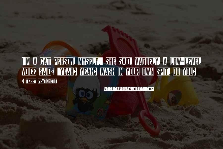 Terry Pratchett Quotes: I'm a cat person, myself," she said, vaguely. A low-level voice said: "Yeah? Yeah? Wash in your own spit, do you?