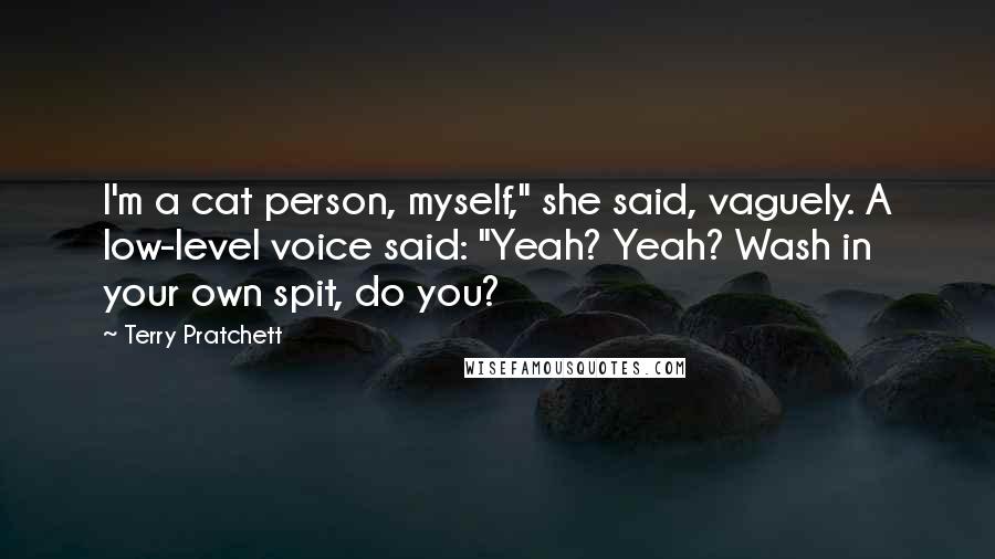 Terry Pratchett Quotes: I'm a cat person, myself," she said, vaguely. A low-level voice said: "Yeah? Yeah? Wash in your own spit, do you?