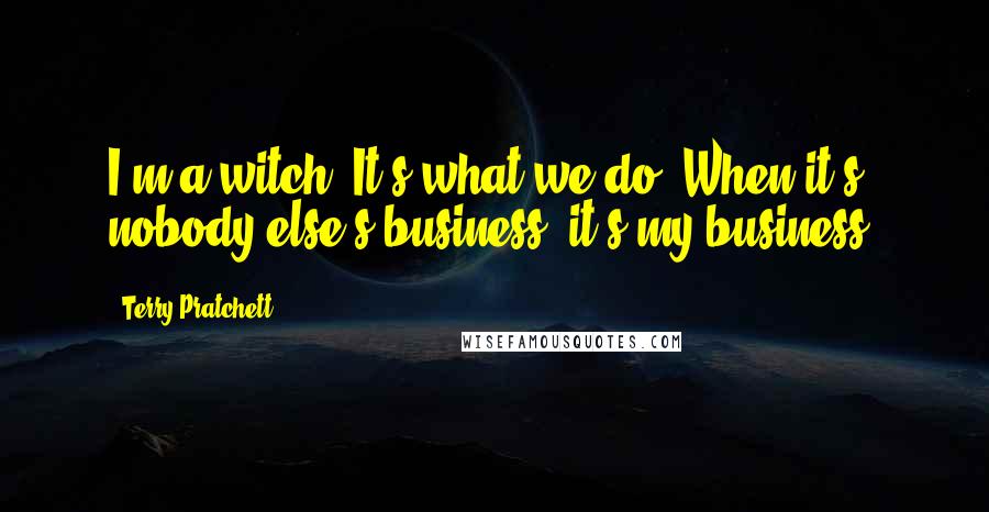 Terry Pratchett Quotes: I'm a witch. It's what we do. When it's nobody else's business, it's my business.