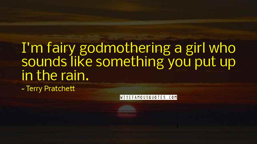 Terry Pratchett Quotes: I'm fairy godmothering a girl who sounds like something you put up in the rain.