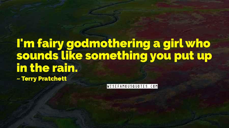 Terry Pratchett Quotes: I'm fairy godmothering a girl who sounds like something you put up in the rain.
