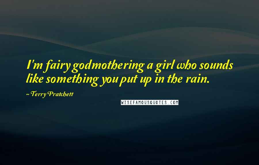 Terry Pratchett Quotes: I'm fairy godmothering a girl who sounds like something you put up in the rain.