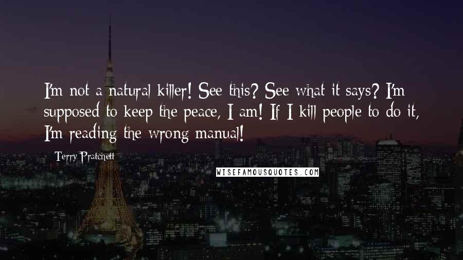 Terry Pratchett Quotes: I'm not a natural killer! See this? See what it says? I'm supposed to keep the peace, I am! If I kill people to do it, I'm reading the wrong manual!
