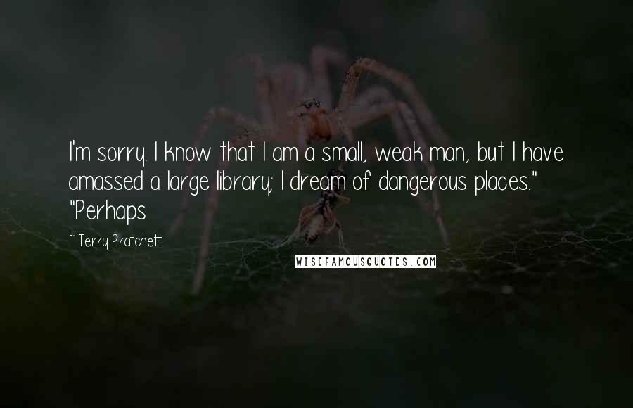 Terry Pratchett Quotes: I'm sorry. I know that I am a small, weak man, but I have amassed a large library; I dream of dangerous places." "Perhaps